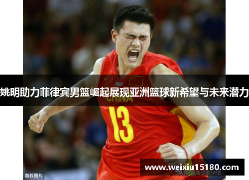 姚明助力菲律宾男篮崛起展现亚洲篮球新希望与未来潜力