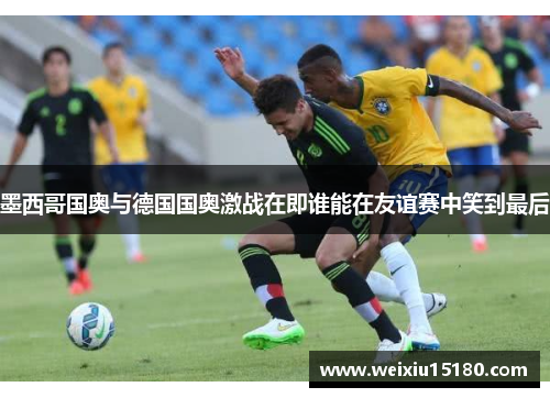 墨西哥国奥与德国国奥激战在即谁能在友谊赛中笑到最后